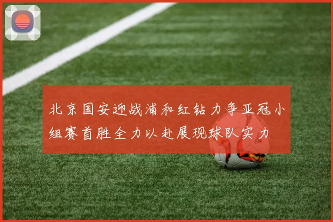 北京国安迎战浦和红钻力争亚冠小组赛首胜全力以赴展现球队实力