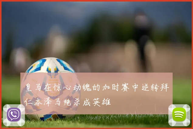 皇马在惊心动魄的加时赛中逆转拜仁本泽马绝杀成英雄