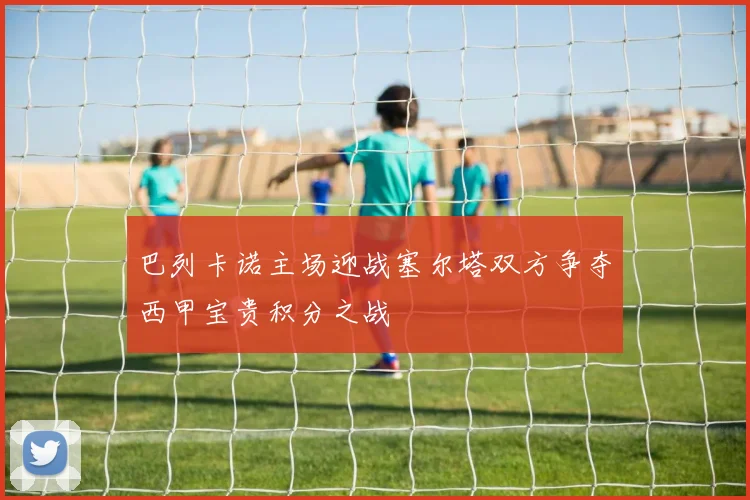 巴列卡诺主场迎战塞尔塔双方争夺西甲宝贵积分之战