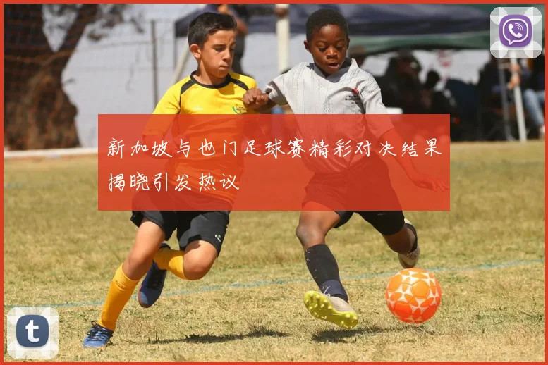 新加坡与也门足球赛精彩对决结果揭晓引发热议