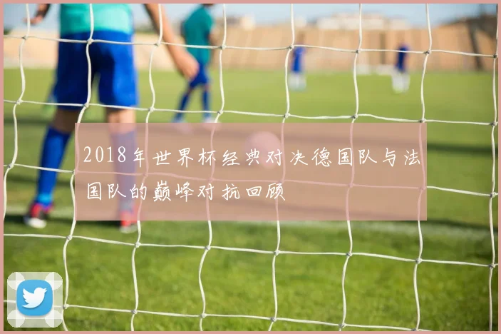 2018年世界杯经典对决德国队与法国队的巅峰对抗回顾