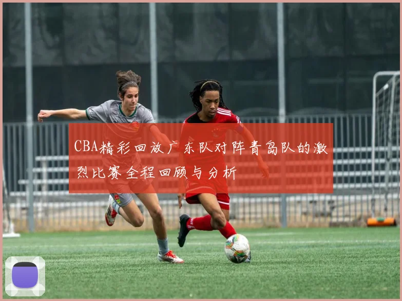 CBA精彩回放广东队对阵青岛队的激烈比赛全程回顾与分析
